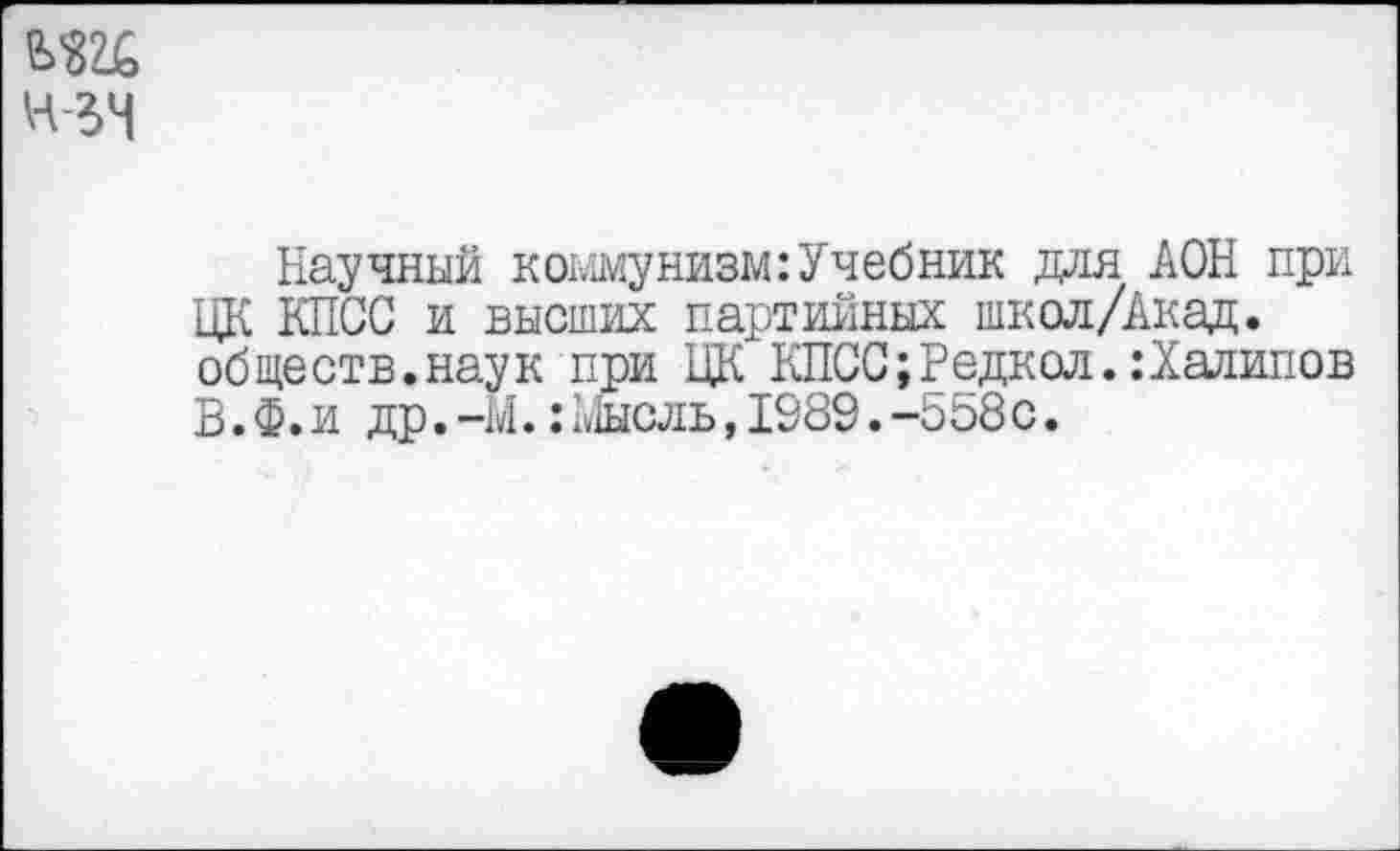 ﻿Ж
н-зч
Научный коммунизм:Учебник для ДОН при ЦК КПСС и высших партийных школ/Акад. обществ.наук при ЦК КПСС;Редкол.:Халилов В.Ф.и др. -М.:Мысль, 1989. -558с.